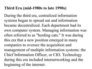 Third Era (mid-1980s to late 1990s)
During the third era, centralized information
systems began to spread out and information
became decentralized. Each department had its
own computer system. Managing information was
often referred to as "herding cats." It was during
this era that a new position emerged in many
companies to oversee the acquisition and
management of multiple information systems: the
Chief Information Officer, or CIO. Technology
during this era included internetworking and the
beginning of the internet.
 