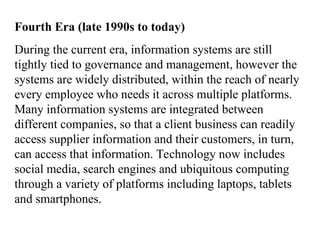 Fourth Era (late 1990s to today)
During the current era, information systems are still
tightly tied to governance and management, however the
systems are widely distributed, within the reach of nearly
every employee who needs it across multiple platforms.
Many information systems are integrated between
different companies, so that a client business can readily
access supplier information and their customers, in turn,
can access that information. Technology now includes
social media, search engines and ubiquitous computing
through a variety of platforms including laptops, tablets
and smartphones.
 