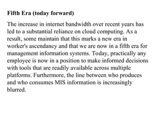Fifth Era (today forward)
The increase in internet bandwidth over recent years has
led to a substantial reliance on cloud computing. As a
result, some maintain that this marks a new era in
worker's ascendancy and that we are now in a fifth era for
management information systems. Today, practically any
employee is now in a position to make informed decisions
with tools that are readily available across multiple
platforms. Furthermore, the line between who produces
and who consumes MIS information is increasingly
blurred.
 