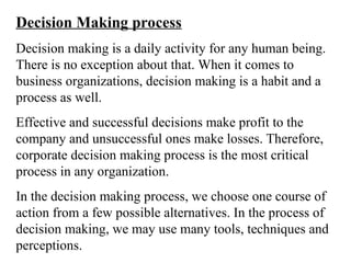 Decision Making process
Decision making is a daily activity for any human being.
There is no exception about that. When it comes to
business organizations, decision making is a habit and a
process as well.
Effective and successful decisions make profit to the
company and unsuccessful ones make losses. Therefore,
corporate decision making process is the most critical
process in any organization.
In the decision making process, we choose one course of
action from a few possible alternatives. In the process of
decision making, we may use many tools, techniques and
perceptions.
 