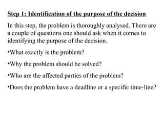 Step 1: Identification of the purpose of the decision
In this step, the problem is thoroughly analysed. There are
a couple of questions one should ask when it comes to
identifying the purpose of the decision.
•What exactly is the problem?
•Why the problem should be solved?
•Who are the affected parties of the problem?
•Does the problem have a deadline or a specific time-line?
 