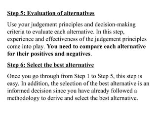 Step 5: Evaluation of alternatives
Use your judgement principles and decision-making
criteria to evaluate each alternative. In this step,
experience and effectiveness of the judgement principles
come into play. You need to compare each alternative
for their positives and negatives.
Step 6: Select the best alternative
Once you go through from Step 1 to Step 5, this step is
easy. In addition, the selection of the best alternative is an
informed decision since you have already followed a
methodology to derive and select the best alternative.
 