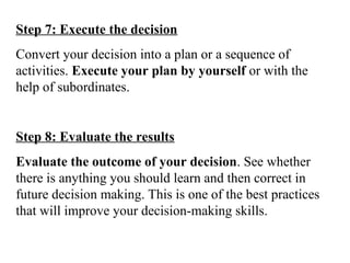 Step 7: Execute the decision
Convert your decision into a plan or a sequence of
activities. Execute your plan by yourself or with the
help of subordinates.
Step 8: Evaluate the results
Evaluate the outcome of your decision. See whether
there is anything you should learn and then correct in
future decision making. This is one of the best practices
that will improve your decision-making skills.
 