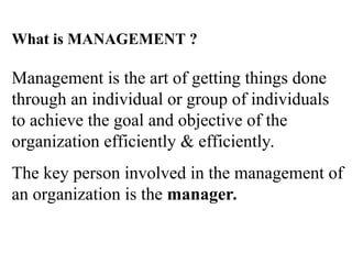 What is MANAGEMENT ?
Management is the art of getting things done
through an individual or group of individuals
to achieve the goal and objective of the
organization efficiently & efficiently.
The key person involved in the management of
an organization is the manager.
 
