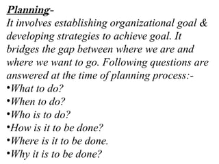 Planning-
It involves establishing organizational goal &
developing strategies to achieve goal. It
bridges the gap between where we are and
where we want to go. Following questions are
answered at the time of planning process:-
•What to do?
•When to do?
•Who is to do?
•How is it to be done?
•Where is it to be done.
•Why it is to be done?
 