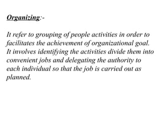 Organizing:-
It refer to grouping of people activities in order to
facilitates the achievement of organizational goal.
It involves identifying the activities divide them into
convenient jobs and delegating the authority to
each individual so that the job is carried out as
planned.
 