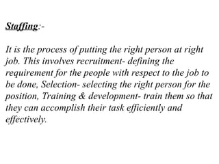 Staffing:-
It is the process of putting the right person at right
job. This involves recruitment- defining the
requirement for the people with respect to the job to
be done, Selection- selecting the right person for the
position, Training & development- train them so that
they can accomplish their task efficiently and
effectively.
 