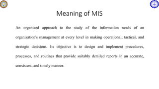 Meaning of MIS
An organized approach to the study of the information needs of an
organization's management at every level in making operational, tactical, and
strategic decisions. Its objective is to design and implement procedures,
processes, and routines that provide suitably detailed reports in an accurate,
consistent, and timely manner.
 