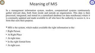 Meaning of MIS
In a management information system, modern, computerized systems continuously
gather relevant data, both from inside and outside an organization. This data is then
processed, integrated, and stored in a centralized database (or data warehouse) where it
is constantly updated and made available to all who have the authority to access it, in a
form that suits their purpose.
 MIS is the system, which makes available the right information to the:
• Right Person
• At Right Place
• At right time
• In the right format/form
• At right cost.
 