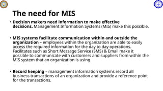 The need for MIS
• Decision makers need information to make effective
decisions. Management Information Systems (MIS) make this possible.
• MIS systems facilitate communication within and outside the
organization – employees within the organization are able to easily
access the required information for the day to day operations.
Facilitates such as Short Message Service (SMS) & Email make it
possible to communicate with customers and suppliers from within the
MIS system that an organization is using.
• Record keeping – management information systems record all
business transactions of an organization and provide a reference point
for the transactions.
 