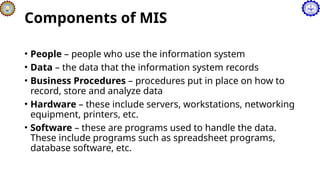 Components of MIS
• People – people who use the information system
• Data – the data that the information system records
• Business Procedures – procedures put in place on how to
record, store and analyze data
• Hardware – these include servers, workstations, networking
equipment, printers, etc.
• Software – these are programs used to handle the data.
These include programs such as spreadsheet programs,
database software, etc.
 