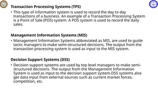 Transaction Processing Systems (TPS)
• This type of information system is used to record the day to day
transactions of a business. An example of a Transaction Processing System
is a Point of Sale (POS) system. A POS system is used to record the daily
sales.
Management Information Systems (MIS)
• Management Information Systems abbreviated as MIS, are used to guide
tactic managers to make semi-structured decisions. The output from the
transaction processing system is used as input to the MIS system.
Decision Support Systems (DSS)
• Decision support systems are used by top level managers to make semi-
structured decisions. The output from the Management Information
System is used as input to the decision support system.DSS systems also
get data input from external sources such as current market forces,
competition, etc.
 