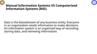 Manual Information Systems VS Computerized
Information Systems (MIS)
Data is the bloodstream of any business entity. Everyone
in an organization needs information to make decisions.
An information system is an organized way of recording,
storing data, and retrieving information.
 
