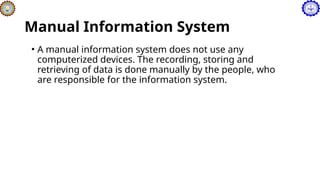Manual Information System
• A manual information system does not use any
computerized devices. The recording, storing and
retrieving of data is done manually by the people, who
are responsible for the information system.
 