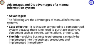 Advantages and Dis-advantages of a manual
information system
• Advantages:
The following are the advantages of manual information
systems
• Cost effective – it is cheaper compared to a computerized
system because there is no need to purchase expensive
equipment such as servers, workstations, printers, etc.
• Flexible –evolving business requirements can easily be
implemented into the business procedures and
implemented immediately
 