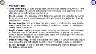 • Disadvantages:
• Time consuming –all data entries need to be verified before filing, this is a time
consuming task when done by humans. Retrieving data from the filing system
also takes a considerable amount of time
• Prone to error – the accuracy of the data when verified and validated by human
beings is more prone to errors compared to verification and validation done by
computerized systems.
• Lack of security – the security of manual systems is implemented by restricting
access to the file room. Experience shows unauthorized people can easily gain
access to the filing room
• Duplication of data –most departments in an organization need to have access
to the same data. In a manual system, it is common to duplicate this data to
make it easy to accessible to all authorized users. The challenge comes in when
the same data needs to be updated
• Data inconsistency – due to the duplication of data, it is very common to update
data in one file and not update the other files. This leads to data inconsistency
• Lack of backups – if the file get lost or mishandled, the chances of recovering
the data are almost zero.
 