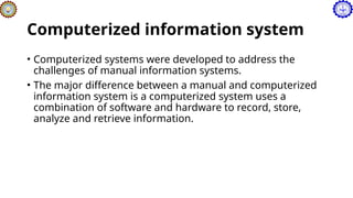 Computerized information system
• Computerized systems were developed to address the
challenges of manual information systems.
• The major difference between a manual and computerized
information system is a computerized system uses a
combination of software and hardware to record, store,
analyze and retrieve information.
 
