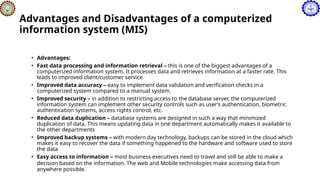 Advantages and Disadvantages of a computerized
information system (MIS)
• Advantages:
• Fast data processing and information retrieval – this is one of the biggest advantages of a
computerized information system. It processes data and retrieves information at a faster rate. This
leads to improved client/customer service
• Improved data accuracy – easy to implement data validation and verification checks in a
computerized system compared to a manual system.
• Improved security – in addition to restricting access to the database server, the computerized
information system can implement other security controls such as user’s authentication, biometric
authentication systems, access rights control, etc.
• Reduced data duplication – database systems are designed in such a way that minimized
duplication of data. This means updating data in one department automatically makes it available to
the other departments
• Improved backup systems – with modern day technology, backups can be stored in the cloud which
makes it easy to recover the data if something happened to the hardware and software used to store
the data
• Easy access to information – most business executives need to travel and still be able to make a
decision based on the information. The web and Mobile technologies make accessing data from
anywhere possible.
 