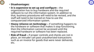 • Disadvantages:
• It is expensive to set up and configure – the
organization has to buy hardware and the required
software to run the information system. In addition to
that, business procedures will need to be revised, and the
staff will need to be trained on how to use the
computerized information system.
• Heavy reliance on technology – if something happens to
the hardware or software that makes it stop functioning,
then the information cannot be accessed until the
required hardware or software has been replaced.
• Risk of fraud – if proper controls and checks are not in
place, an intruder can post unauthorized transactions
such as an invoice for goods that were never delivered,
etc.
 