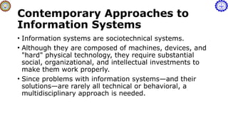 Contemporary Approaches to
Information Systems
• Information systems are sociotechnical systems.
• Although they are composed of machines, devices, and
"hard" physical technology, they require substantial
social, organizational, and intellectual investments to
make them work properly.
• Since problems with information systems—and their
solutions—are rarely all technical or behavioral, a
multidisciplinary approach is needed.
 