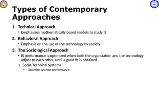 Types of Contemporary
Approaches
1. Technical Approach
• Emphasizes mathematically based models to study IS
2. Behavioral Approach
• Emphasis on the use of the technology by society
3. The Sociological Approach
• IS performance is optimized when both the organization and the technology
adjust to each other, until a good fit is obtained
1. Socio-Technical Systems
• Optimize systems performance:
 