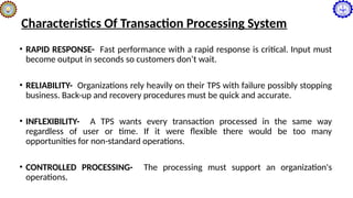 Characteristics Of Transaction Processing System
• RAPID RESPONSE- Fast performance with a rapid response is critical. Input must
become output in seconds so customers don’t wait.
• RELIABILITY- Organizations rely heavily on their TPS with failure possibly stopping
business. Back-up and recovery procedures must be quick and accurate.
• INFLEXIBILITY- A TPS wants every transaction processed in the same way
regardless of user or time. If it were flexible there would be too many
opportunities for non-standard operations.
• CONTROLLED PROCESSING- The processing must support an organization's
operations.
 