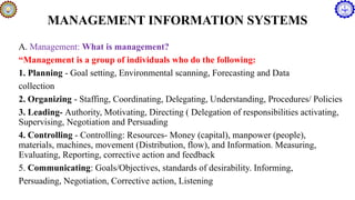 MANAGEMENT INFORMATION SYSTEMS
A. Management: What is management?
“Management is a group of individuals who do the following:
1. Planning - Goal setting, Environmental scanning, Forecasting and Data
collection
2. Organizing - Staffing, Coordinating, Delegating, Understanding, Procedures/ Policies
3. Leading- Authority, Motivating, Directing ( Delegation of responsibilities activating,
Supervising, Negotiation and Persuading
4. Controlling - Controlling: Resources- Money (capital), manpower (people),
materials, machines, movement (Distribution, flow), and Information. Measuring,
Evaluating, Reporting, corrective action and feedback
5. Communicating: Goals/Objectives, standards of desirability. Informing,
Persuading, Negotiation, Corrective action, Listening
 