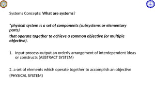 Systems Concepts: What are systems?
“physical system is a set of components (subsystems or elementary
parts)
that operate together to achieve a common objective (or multiple
objective).
1. Input-process-output an orderly arrangement of interdependent ideas
or constructs (ABSTRACT SYSTEM)
2. a set of elements which operate together to accomplish an objective
(PHYSICAL SYSTEM)
 