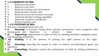  1.2.4 BENEFITS OF MIS:
 1. Reduced man power
 2. Reduced cycle time
 3. Reduced carrying cost of inventory
 4. Reduced data transfer time
 5. Reduced errors and increase accuracy
 6. Improved decision making capability
 7. Improved customer satisfaction
 8. Reduced quality cost
 1.2.5 FUNTIONS OF MIS:
 The main managerial functions are:
 i) Planning: It includes laying down policies, procedures, rules, programs after
setting goals and objectives to achieve them.
 ii) Organizing: organization of tasks is done by dividing activities, assigning duties
and delegating authorities
 iii) Staffing: it is the process of putting the right person at the right
job.
 iv) Directing: directing the people in order to achieve pre-determined goals and
objectives.
 v) Controlling: Managers control the performance of work by setting performance
standards.
 