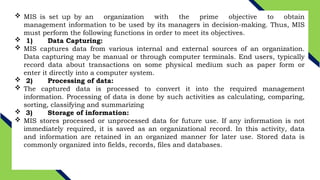  MIS is set up by an organization with the prime objective to obtain
management information to be used by its managers in decision-making. Thus, MIS
must perform the following functions in order to meet its objectives.
 1) Data Capturing:
 MIS captures data from various internal and external sources of an organization.
Data capturing may be manual or through computer terminals. End users, typically
record data about transactions on some physical medium such as paper form or
enter it directly into a computer system.
 2) Processing of data:
 The captured data is processed to convert it into the required management
information. Processing of data is done by such activities as calculating, comparing,
sorting, classifying and summarizing
 3) Storage of information:
 MIS stores processed or unprocessed data for future use. If any information is not
immediately required, it is saved as an organizational record. In this activity, data
and information are retained in an organized manner for later use. Stored data is
commonly organized into fields, records, files and databases.
 