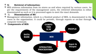  4) Retrieval of information:
 MIS retrieves information from its stores as and when required by various users. As
per the requirements of the management users, the retrieved information is either
disseminated as such or it is processed again to meet the exact demands.
 5) Dissemination of MI:
 Management information, which is a finished product of MIS, is disseminated to the
users in the organization. It could be periodic, through reports or on-line through
computer terminals.
 Components of MIS:
MIS
PEOPLE
Input &
Output
OPERATING
PROCEDURES
DATA
BASE
COMPU
TER
N/W
 