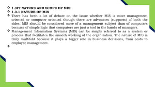  1.3IT NATURE AND SCOPE OF MIS:
 1.3.1 NATURE OF MIS
 There has been a lot of debate on the issue whether MIS is more management
oriented or computer oriented though there are advocates (supports) of both the
sides, MIS should be considered more of a management subject than of computers
because of simple logic that computers are just a tool in the hands of managers.
 Management Information Systems (MIS) can be simply referred to as a system or
process that facilitates the smooth working of the organization. The nature of MIS is
truly multifold because it plays a bigger role in business decisions, from costs to
employee management.

 