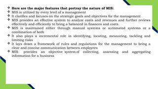  Here are the major features that portray the nature of MIS:
 MIS is utilized by every level of a management
 It clarifies and focuses on the strategic goals and objectives for the management
 MIS provides an effective system to analyze costs and revenues and further reviews
effectively and efficiently to bring a balanced in finances and costs.
 MIS is maintained either through manual systems or automated systems or a
combination of both
 It also plays a incremental role in identifying, locating, measuring, tackling and
limiting risks
 It lays down a framework of rules and regulations for the management to bring a
clear and concise communication between employees
 MIS provides an objective system of collecting, assessing and aggregating
information for a business
 
