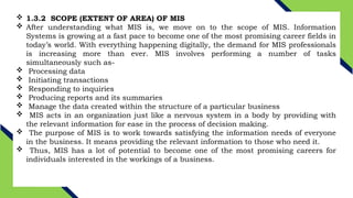  1.3.2 SCOPE (EXTENT OF AREA) OF MIS
 After understanding what MIS is, we move on to the scope of MIS. Information
Systems is growing at a fast pace to become one of the most promising career fields in
today’s world. With everything happening digitally, the demand for MIS professionals
is increasing more than ever. MIS involves performing a number of tasks
simultaneously such as-
 Processing data
 Initiating transactions
 Responding to inquiries
 Producing reports and its summaries
 Manage the data created within the structure of a particular business
 MIS acts in an organization just like a nervous system in a body by providing with
the relevant information for ease in the process of decision making.
 The purpose of MIS is to work towards satisfying the information needs of everyone
in the business. It means providing the relevant information to those who need it.
 Thus, MIS has a lot of potential to become one of the most promising careers for
individuals interested in the workings of a business.
 
