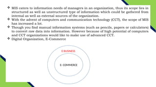 MIS caters to information needs of managers in an organization, thus its scope lies in
structured as well as unstructured type of information which could be gathered from
internal as well as external sources of the organization.
 With the advent of computers and communication technology (CCT), the scope of MIS
has increased a lot.
 Though you find manual information systems (such as pencils, papers or calculators)
to convert raw data into information. However because of high potential of computers
and CCT organizations would like to make use of advanced CCT.
 Digital Organization, E-Commerce
E BUSINESS
E- COMMERCE
 