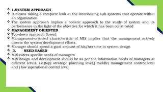  1.SYSTEM APPROACH
 It means taking a complete look at the interlocking sub-systems that operate within
an organization.
 The system approach implies a holistic approach to the study of system and its
performance in the light of the objective for which it has been constituted
 MANAGEMENT ORIENTED
 Top-down approach flowed.
 Management-oriented characteristic of MIS implies that the management actively
directs the system development efforts.
 Manager should spend a good amount of his/her time in system design
 3. NEED-BASED
 MIS caters specific needs of managers
 MIS design and development should be as per the information needs of managers at
different levels, i.e.(top) strategic planning level,( middle) management control level
and ( low )operational control level.
 