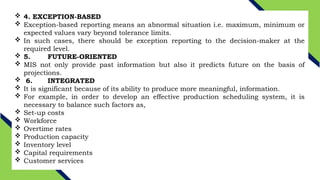  4. EXCEPTION-BASED
 Exception-based reporting means an abnormal situation i.e. maximum, minimum or
expected values vary beyond tolerance limits.
 In such cases, there should be exception reporting to the decision-maker at the
required level.
 5. FUTURE-ORIENTED
 MIS not only provide past information but also it predicts future on the basis of
projections.
 6. INTEGRATED
 It is significant because of its ability to produce more meaningful, information.
 For example, in order to develop an effective production scheduling system, it is
necessary to balance such factors as,
 Set-up costs
 Workforce
 Overtime rates
 Production capacity
 Inventory level
 Capital requirements
 Customer services
 