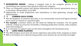  INTEGRETED MEANS – taking a complete look at the complete picture of the
interlocking sub-systems that operates within the company.
 Thus, an integrated system that blends information from several operational areas is
a necessary characteristic of an MIS
 Opportunity to avoid duplication and redundancy in data gathering, storage and
dissemination.
 7. COMMON DATA FLOWS
 The development of common data flow, is an economically sound and logical concept,
but it must be viewed in a practical light.
 For example, customer orders are the basis for billing the customer. For the goods
ordered, setting up accounts receivables, initiating production activity, sales analysis,
sales forecasting etc.
 It is necessary to capture and use this data throughout the functional areas.
 8. LONG-TERM PLANNING
 The MIS designer must have the future objectives and needs of the company in mind.
 MIS is developed over relatively long periods such systems do not develop overnight.
 