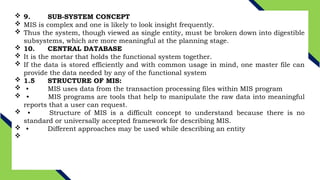  9. SUB-SYSTEM CONCEPT
 MIS is complex and one is likely to look insight frequently.
 Thus the system, though viewed as single entity, must be broken down into digestible
subsystems, which are more meaningful at the planning stage.
 10. CENTRAL DATABASE
 It is the mortar that holds the functional system together.
 If the data is stored efficiently and with common usage in mind, one master file can
provide the data needed by any of the functional system
 1.5 STRUCTURE OF MIS:
 • MIS uses data from the transaction processing files within MIS program
 • MIS programs are tools that help to manipulate the raw data into meaningful
reports that a user can request.
 • Structure of MIS is a difficult concept to understand because there is no
standard or universally accepted framework for describing MIS.
 • Different approaches may be used while describing an entity

 