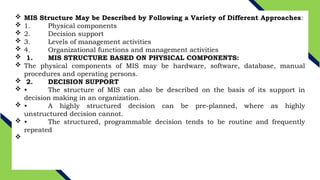  MIS Structure May be Described by Following a Variety of Different Approaches:
 1. Physical components
 2. Decision support
 3. Levels of management activities
 4. Organizational functions and management activities
 1. MIS STRUCTURE BASED ON PHYSICAL COMPONENTS:
 The physical components of MIS may be hardware, software, database, manual
procedures and operating persons.
 2. DECISION SUPPORT
 • The structure of MIS can also be described on the basis of its support in
decision making in an organization.
 • A highly structured decision can be pre-planned, where as highly
unstructured decision cannot.
 • The structured, programmable decision tends to be routine and frequently
repeated

 