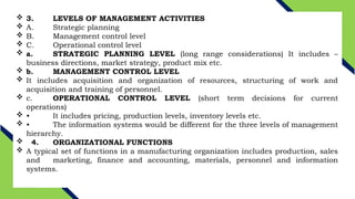  3. LEVELS OF MANAGEMENT ACTIVITIES
 A. Strategic planning
 B. Management control level
 C. Operational control level
 a. STRATEGIC PLANNING LEVEL (long range considerations) It includes –
business directions, market strategy, product mix etc.
 b. MANAGEMENT CONTROL LEVEL
 It includes acquisition and organization of resources, structuring of work and
acquisition and training of personnel.
 c. OPERATIONAL CONTROL LEVEL (short term decisions for current
operations)
 • It includes pricing, production levels, inventory levels etc.
 • The information systems would be different for the three levels of management
hierarchy.
 4. ORGANIZATIONAL FUNCTIONS
 A typical set of functions in a manufacturing organization includes production, sales
and marketing, finance and accounting, materials, personnel and information
systems.
 