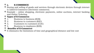  a. E-COMMERCE
 Buying and selling of goods and services through electronic devices through internet
is called E-Commerce (electronic commerce).
 Example – online shopping, electronic payments, online auctions, internet banking
and Online Ticketing.
 Types of E-Commerce
 1. Business to business (B2B)
 2. Business to customers (B2C)
 3. Customers to customers (C2C)
 4. Business to employees (B2E)
 Benefits of E-Commerce
 It eliminates the limitations of time and geographical distance and low cost
 