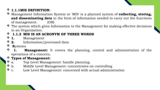  1.1.1MIS DEFINITION:
 Management Information System or 'MIS' is a planned system of collecting, storing,
and disseminating data in the form of information needed to carry out the functions
of management. (OR)
 The system which gives Information to the Management for making effective decisions
in an Organization.
 1.1.2 MIS IS AN ACRONYM OF THREE WORDS
 1. Management
 2. Information/processed data
 Systems
 1. Management: It covers the planning, control and administration of the
operations of a concern.
 Types of Management:
 a. Top Level Management: handle planning.
 b. Middle Level Management: concentrates on controlling
 c. Low Level Management: concerned with actual administration
 