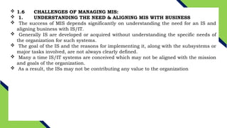  1.6 CHALLENGES OF MANAGING MIS:
 1. UNDERSTANDING THE NEED & ALIGNING MIS WITH BUSINESS
 The success of MIS depends significantly on understanding the need for an IS and
aligning business with IS/IT.
 Generally IS are developed or acquired without understanding the specific needs of
the organization for such systems.
 The goal of the IS and the reasons for implementing it, along with the subsystems or
major tasks involved, are not always clearly defined.
 Many a time IS/IT systems are conceived which may not be aligned with the mission
and goals of the organization.
 As a result, the ISs may not be contributing any value to the organization
 
