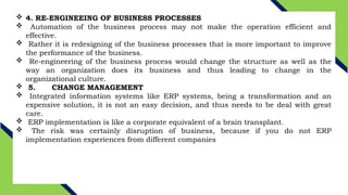  4. RE-ENGINEEING OF BUSINESS PROCESSES
 Automation of the business process may not make the operation efficient and
effective.
 Rather it is redesigning of the business processes that is more important to improve
the performance of the business.
 Re-engineering of the business process would change the structure as well as the
way an organization does its business and thus leading to change in the
organizational culture.
 5. CHANGE MANAGEMENT
 Integrated information systems like ERP systems, being a transformation and an
expensive solution, it is not an easy decision, and thus needs to be deal with great
care.
 ERP implementation is like a corporate equivalent of a brain transplant.
 The risk was certainly disruption of business, because if you do not ERP
implementation experiences from different companies
 