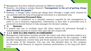  Management has been defined variously by different scholars.
 However, According to scholar Koontz’s “management is the art of getting things
done through the people.”
 However, a manger alone cannot get things done through a magic stick. Instead he
can perform with the help of managerial functions in a systematic way.
 2. Information/Processed Data:
 Information is considered as a valuable resource required by the management in
order to run a business organization. Information is data that is processed and is
presented in desired format to help managers for decision making.
 3. Systems:
 A system has one or multiple input (S); these inputs are processed through a
transformation process to convert this input (S) into outputs (S).
 1.1.3 HOW IS A MIS USEFUL IN COMPANIES?
 Management information systems provide the owner and other decision-makers at a
business with the data needed to make informed decisions for the company. A MIS
provides background, current data and trend analysis so you have ready information
on all areas of the business. You can use this detailed data on the company
environment and finances to improve business performance in the long and short-
term.

 