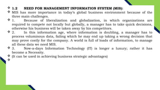  1.2 NEED FOR MANAGEMENT INFORMATION SYSTEM (MIS):
 MIS has more importance in today’s global business environment because of the
three main challenges.
 1. Because of liberalization and globalization, in which organizations are
required to compete not locally but globally, a manager has to take quick decisions,
otherwise his business will be taken away by his competitors.
 2. In this information age, where information is doubling, a manager has to
process voluminous data, failing which he may end up taking a wrong decision that
may prove costly for the company. A world is full of loads of information, to manage
all these data we need MIS.
 3. Now-a-days Information Technology (IT) is longer a luxury; rather it has
become a Necessity.
 (It can be used in achieving business strategic advantages)

 