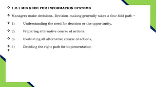  1.2.1 MIS NEED FOR INFORMATION SYSTEMS
 Managers make decisions. Decision-making generally takes a four-fold path −
 1) Understanding the need for decision or the opportunity,
 2) Preparing alternative course of actions,
 3) Evaluating all alternative course of actions,
 4) Deciding the right path for implementation

 