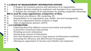  1.2.2ROLE OF MNANAGEMENT INFORMATION SYSTEM:
 1. It Support the business process and operations of an organization.
 2. It Support decision-making by employees and managers of an organization.
 3. It Support the strategies of an organization for gaining competitive advantage.
MIS is need for every organization, irrespective of their,
 a) Functional area (finance, HR, marketing ,IT)
 b) Responsibility in an organization (top, middle, low level management)
 c) Size of an organization (small, medium or large)
 d) Type of organization (private, GOVT)
 1.2.3 CAPABILITIES:
 1. Capturing data from different sources (accurately and quickly)
 2. It processes voluminous data quickly
 3. Providing accurate information
 4. Storing huge amount of information
 5. Fast and inexpensive access to large amount of information worldwide.
 6. Increasing the efficiency and effectiveness of managers.
 7. Allowing an organization to become more flexible and responsive

 