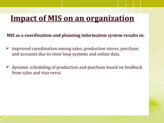 Impact of MIS on an organization
MIS as a coordination and planning information system results in:
 improved coordination among sales, production stores, purchase,
and accounts due to close loop systems and online data.
 dynamic scheduling of production and purchase based on feedback
from sales and visa versa
 